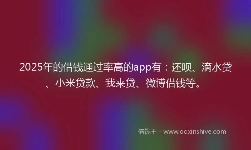 2025年的借钱通过率高的app有：还呗、滴水贷、小米贷款、我来贷、微博借钱等。