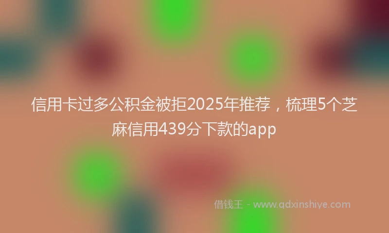 信用卡过多公积金被拒2025年推荐，梳理5个芝麻信用439分下款的app