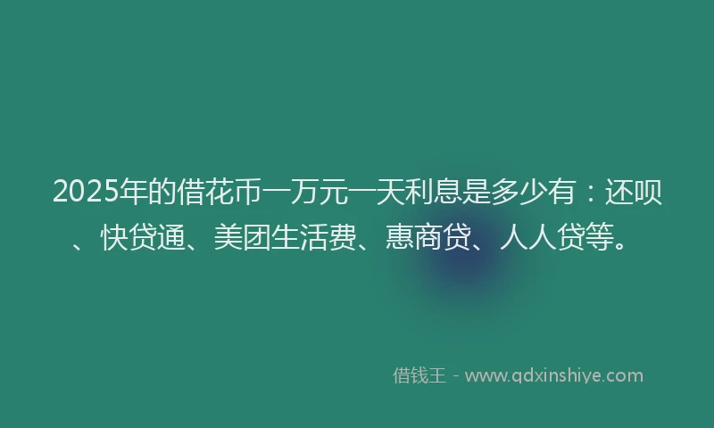 2025年的借花币一万元一天利息是多少有：还呗、快贷通、美团生活费、惠商贷、人人贷等。