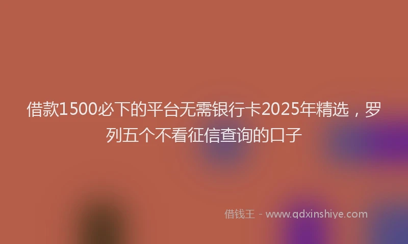借款1500必下的平台无需银行卡2025年精选，罗列五个不看征信查询的口子