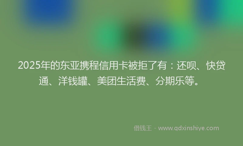 2025年的东亚携程信用卡被拒了有：还呗、快贷通、洋钱罐、美团生活费、分期乐等。