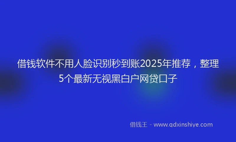 借钱软件不用人脸识别秒到账2025年推荐，整理5个最新无视黑白户网贷口子