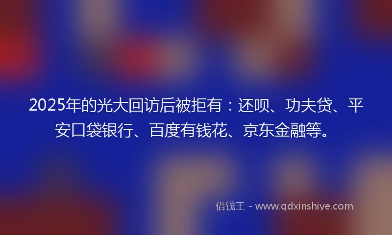 2025年的光大回访后被拒有：还呗、功夫贷、平安口袋银行、百度有钱花、京东金融等。