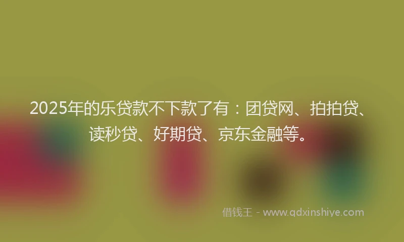 2025年的乐贷款不下款了有：团贷网、拍拍贷、读秒贷、好期贷、京东金融等。