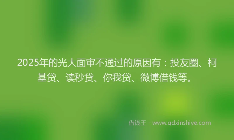 2025年的光大面审不通过的原因有：投友圈、柯基贷、读秒贷、你我贷、微博借钱等。
