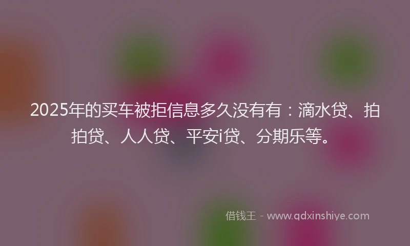 2025年的买车被拒信息多久没有有：滴水贷、拍拍贷、人人贷、平安i贷、分期乐等。