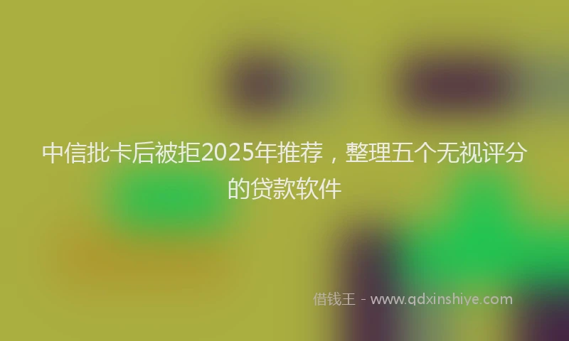中信批卡后被拒2025年推荐，整理五个无视评分的贷款软件