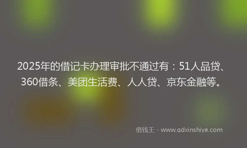 2025年的借记卡办理审批不通过有：51人品贷、360借条、美团生活费、人人贷、京东金融等。