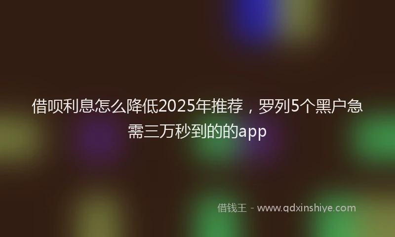 借呗利息怎么降低2025年推荐，罗列5个黑户急需三万秒到的的app