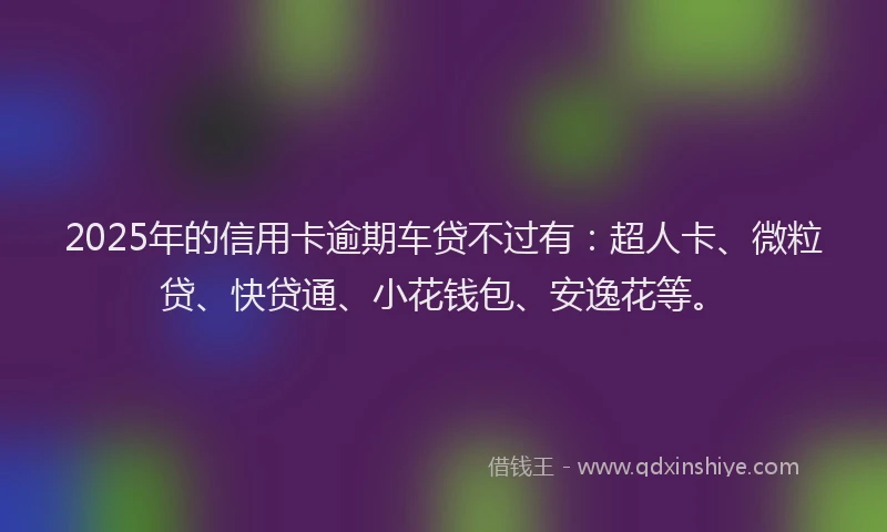 2025年的信用卡逾期车贷不过有：超人卡、微粒贷、快贷通、小花钱包、安逸花等。
