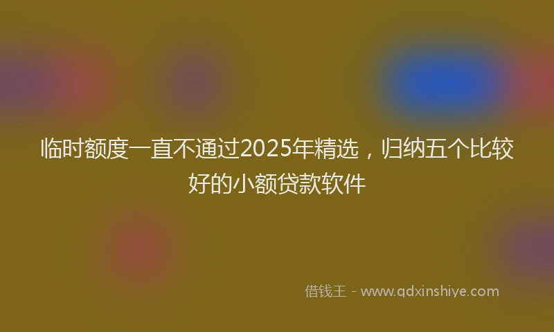 临时额度一直不通过2025年精选，归纳五个比较好的小额贷款软件