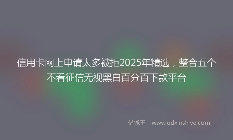 信用卡网上申请太多被拒2025年精选，整合五个不看征信无视黑白百分百下款平台
