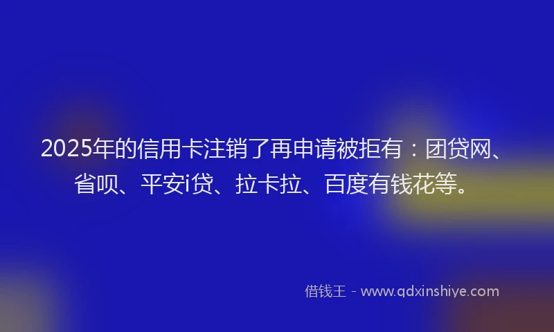 2025年的信用卡注销了再申请被拒有：团贷网、省呗、平安i贷、拉卡拉、百度有钱花等。