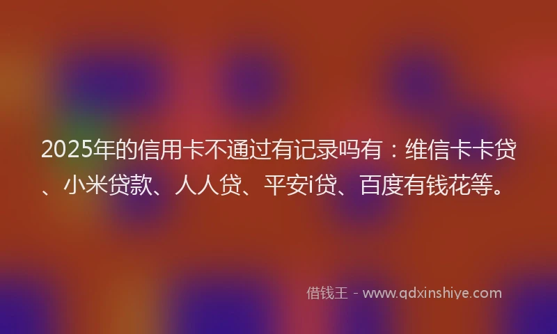 2025年的信用卡不通过有记录吗有：维信卡卡贷、小米贷款、人人贷、平安i贷、百度有钱花等。