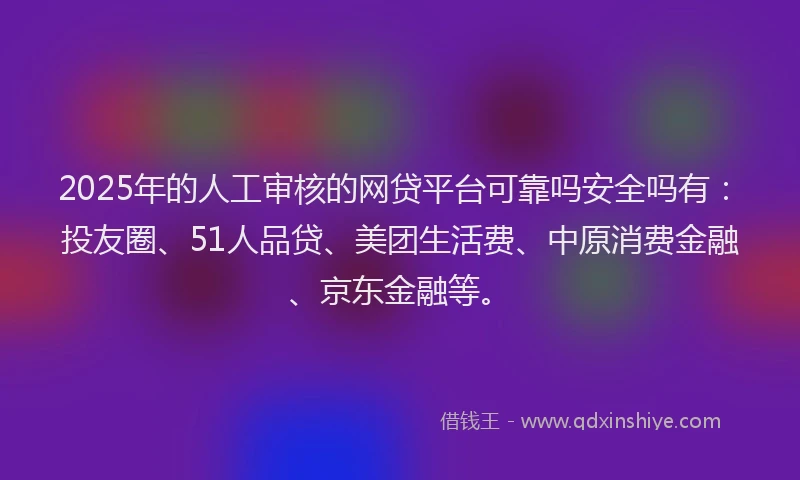 2025年的人工审核的网贷平台可靠吗安全吗有：投友圈、51人品贷、美团生活费、中原消费金融、京东金融等。