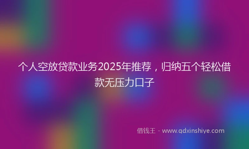 个人空放贷款业务2025年推荐，归纳五个轻松借款无压力口子