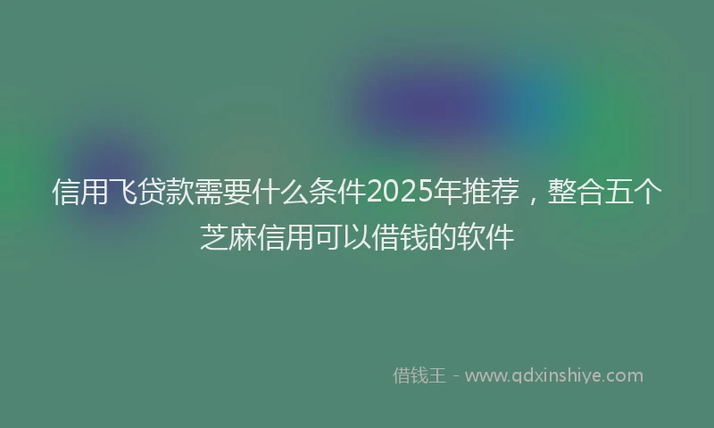 信用飞贷款需要什么条件2025年推荐，整合五个芝麻信用可以借钱的软件