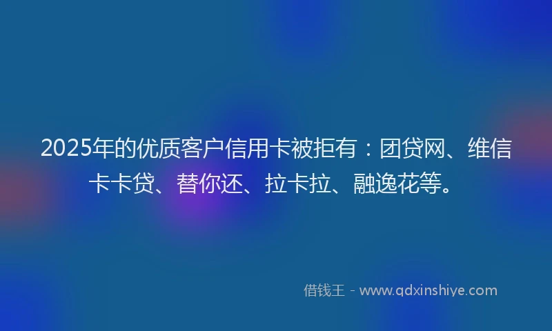2025年的优质客户信用卡被拒有：团贷网、维信卡卡贷、替你还、拉卡拉、融逸花等。