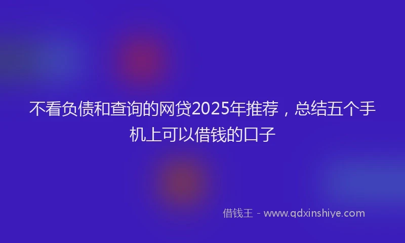 不看负债和查询的网贷2025年推荐，总结五个手机上可以借钱的口子