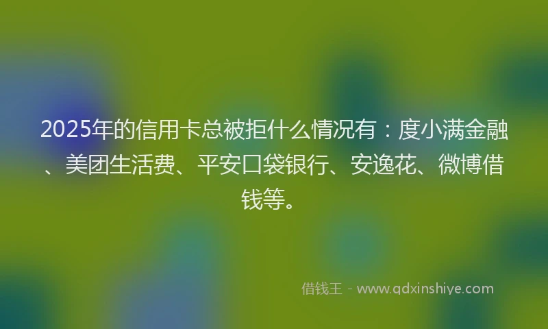 2025年的信用卡总被拒什么情况有：度小满金融、美团生活费、平安口袋银行、安逸花、微博借钱等。