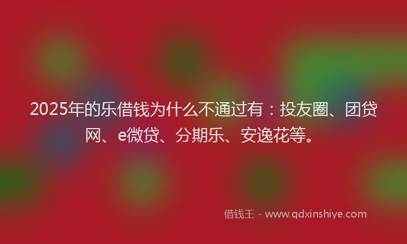 2025年的乐借钱为什么不通过有：投友圈、团贷网、e微贷、分期乐、安逸花等。