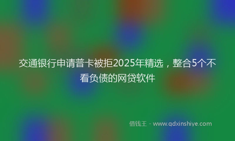交通银行申请普卡被拒2025年精选，整合5个不看负债的网贷软件