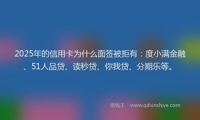 2025年的信用卡为什么面签被拒有：度小满金融、51人品贷、读秒贷、你我贷、分期乐等。