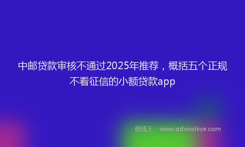 中邮贷款审核不通过2025年推荐，概括五个正规不看征信的小额贷款app
