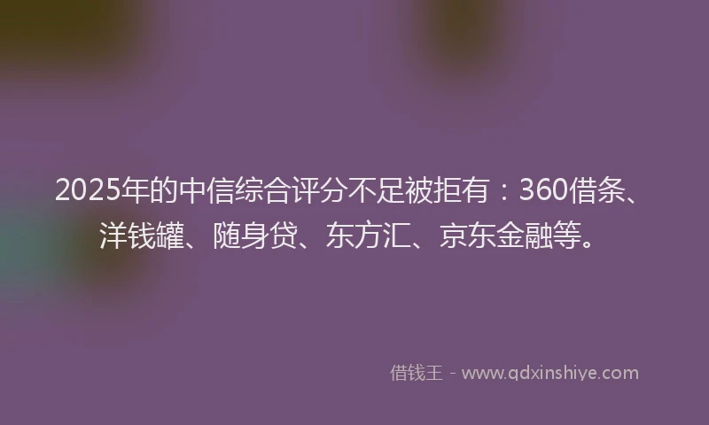 2025年的中信综合评分不足被拒有：360借条、洋钱罐、随身贷、东方汇、京东金融等。