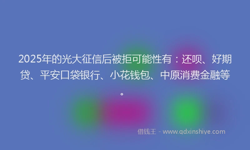 2025年的光大征信后被拒可能性有：还呗、好期贷、平安口袋银行、小花钱包、中原消费金融等。