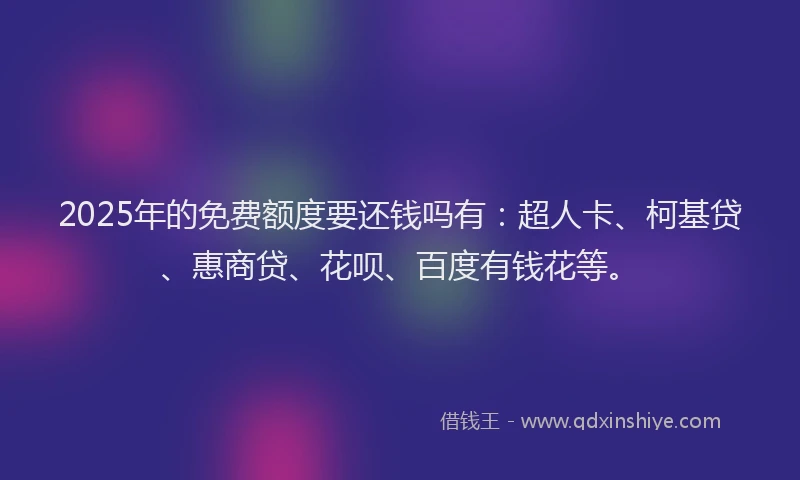2025年的免费额度要还钱吗有：超人卡、柯基贷、惠商贷、花呗、百度有钱花等。