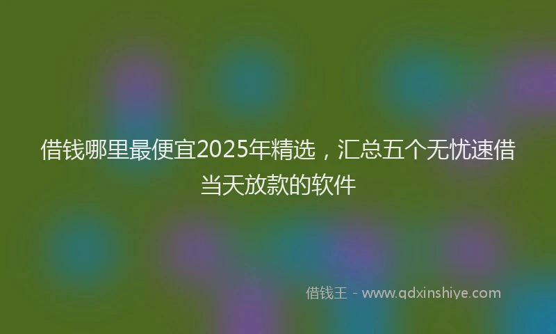 借钱哪里最便宜2025年精选，汇总五个无忧速借当天放款的软件