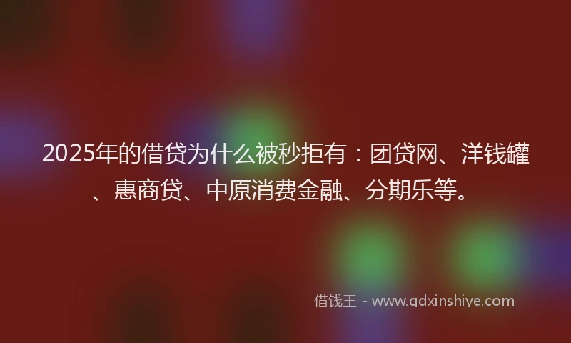 2025年的借贷为什么被秒拒有：团贷网、洋钱罐、惠商贷、中原消费金融、分期乐等。