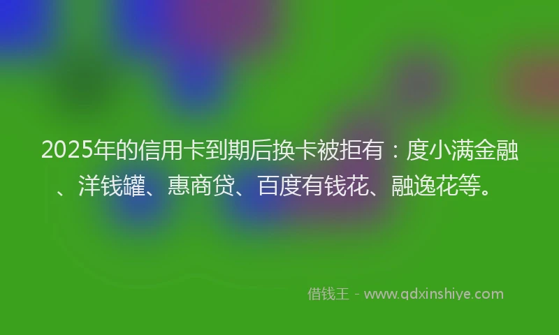 2025年的信用卡到期后换卡被拒有：度小满金融、洋钱罐、惠商贷、百度有钱花、融逸花等。