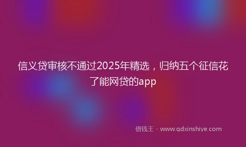 信义贷审核不通过2025年精选，归纳五个征信花了能网贷的app
