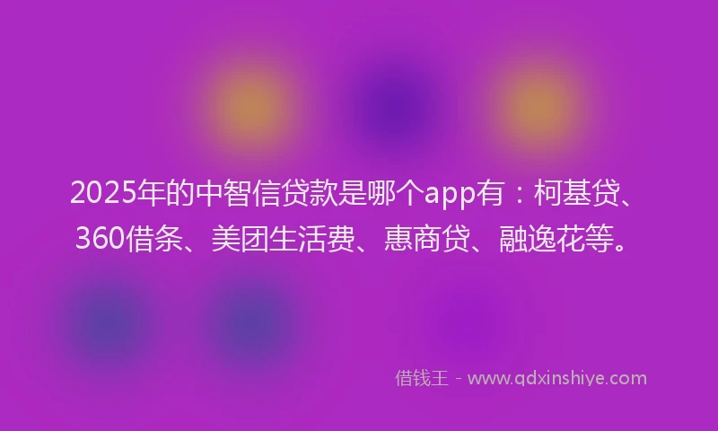 2025年的中智信贷款是哪个app有：柯基贷、360借条、美团生活费、惠商贷、融逸花等。