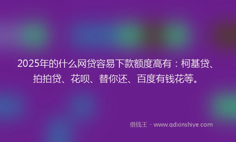 2025年的什么网贷容易下款额度高有：柯基贷、拍拍贷、花呗、替你还、百度有钱花等。
