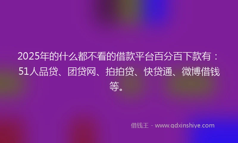 2025年的什么都不看的借款平台百分百下款有：51人品贷、团贷网、拍拍贷、快贷通、微博借钱等。