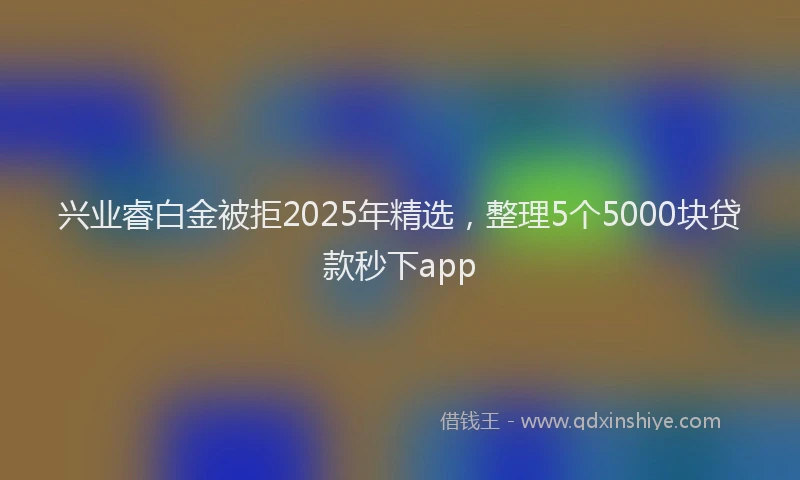 兴业睿白金被拒2025年精选，整理5个5000块贷款秒下app