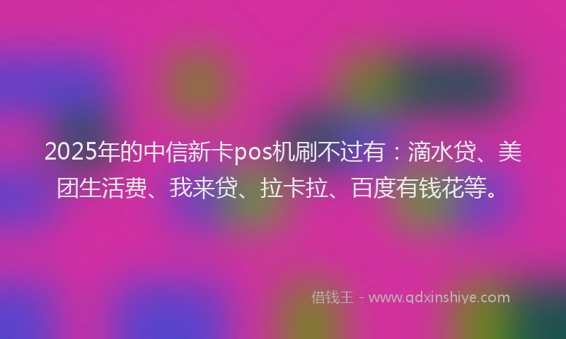 2025年的中信新卡pos机刷不过有：滴水贷、美团生活费、我来贷、拉卡拉、百度有钱花等。