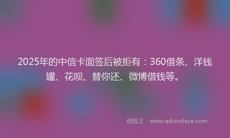 2025年的中信卡面签后被拒有：360借条、洋钱罐、花呗、替你还、微博借钱等。