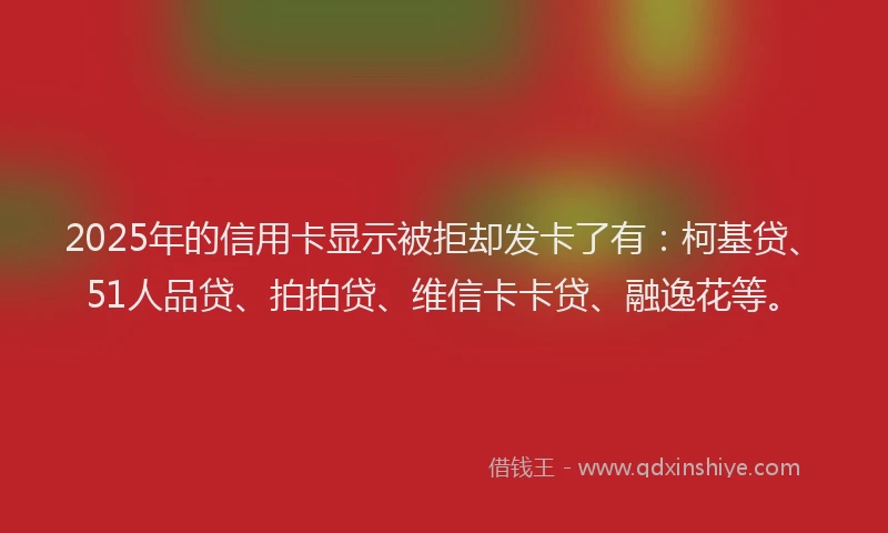 2025年的信用卡显示被拒却发卡了有：柯基贷、51人品贷、拍拍贷、维信卡卡贷、融逸花等。