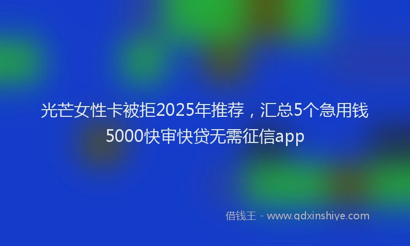 光芒女性卡被拒2025年推荐，汇总5个急用钱5000快审快贷无需征信app