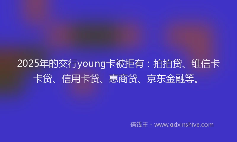 2025年的交行young卡被拒有：拍拍贷、维信卡卡贷、信用卡贷、惠商贷、京东金融等。