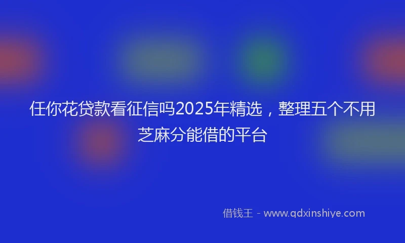 任你花贷款看征信吗2025年精选，整理五个不用芝麻分能借的平台