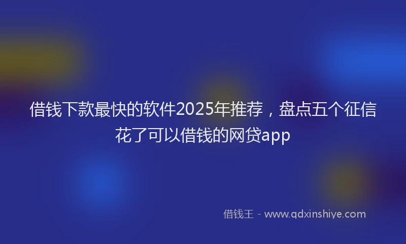 借钱下款最快的软件2025年推荐，盘点五个征信花了可以借钱的网贷app