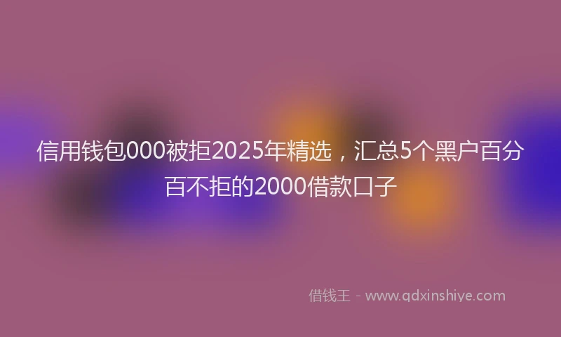 信用钱包000被拒2025年精选，汇总5个黑户百分百不拒的2000借款口子