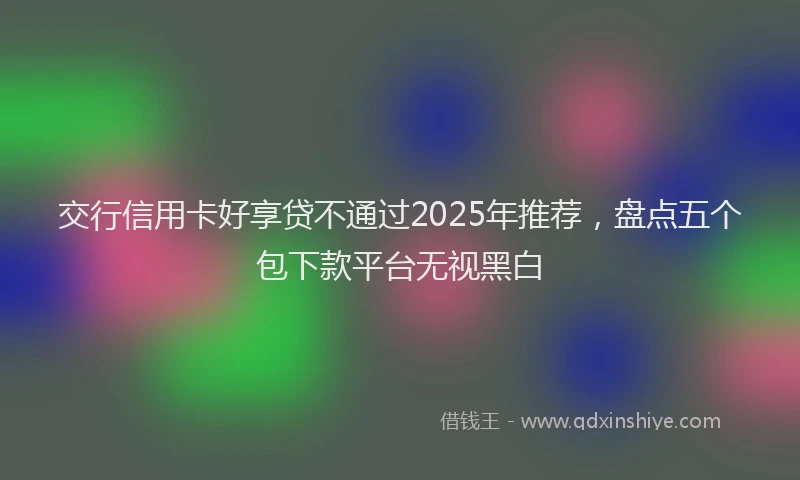 交行信用卡好享贷不通过2025年推荐，盘点五个包下款平台无视黑白