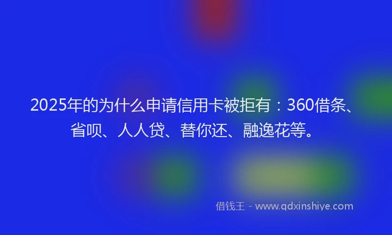 2025年的为什么申请信用卡被拒有：360借条、省呗、人人贷、替你还、融逸花等。
