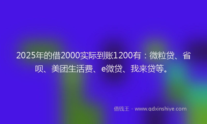2025年的借2000实际到账1200有：微粒贷、省呗、美团生活费、e微贷、我来贷等。